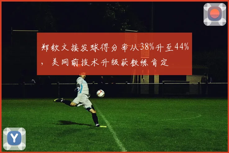 郑钦文接发球得分率从38%升至44%,美网前技术升级获教练肯定