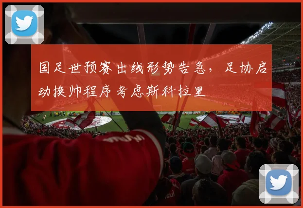 国足世预赛出线形势告急,足协启动换帅程序考虑斯科拉里