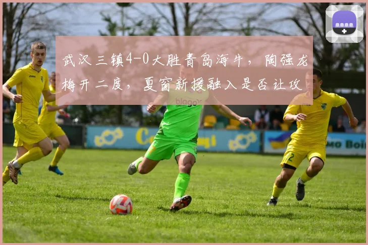 武汉三镇4-0大胜青岛海牛,陶强龙梅开二度,夏窗新援融入是否让攻击线质变?