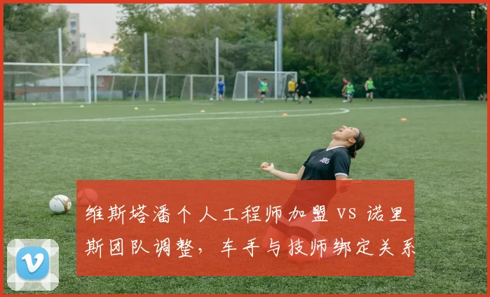 维斯塔潘个人工程师加盟 vs 诺里斯团队调整,车手与技师绑定关系对成绩影响对比
