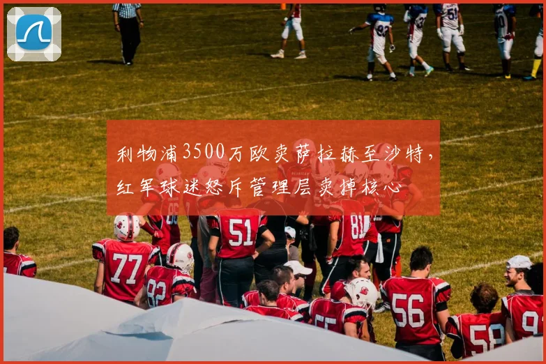 利物浦3500万欧卖萨拉赫至沙特，红军球迷怒斥管理层卖掉核心