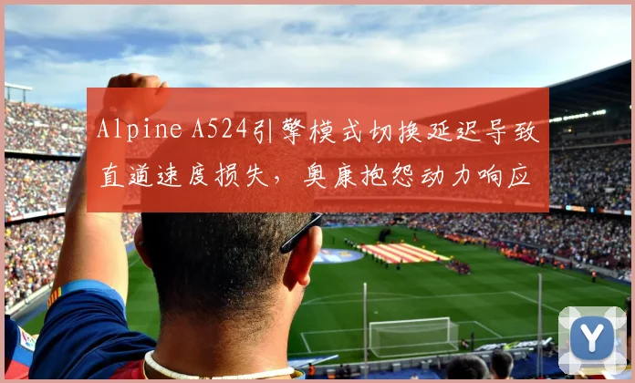 Alpine A524引擎模式切换延迟导致直道速度损失，奥康抱怨动力响应滞后